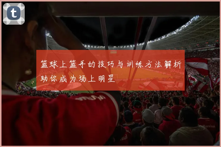 篮球上篮手的技巧与训练方法解析助你成为场上明星
