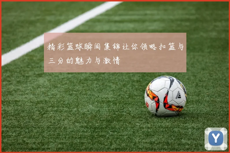 精彩篮球瞬间集锦让你领略扣篮与三分的魅力与激情