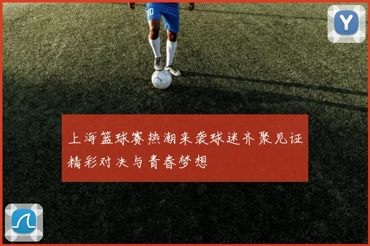 上海篮球赛热潮来袭球迷齐聚见证精彩对决与青春梦想