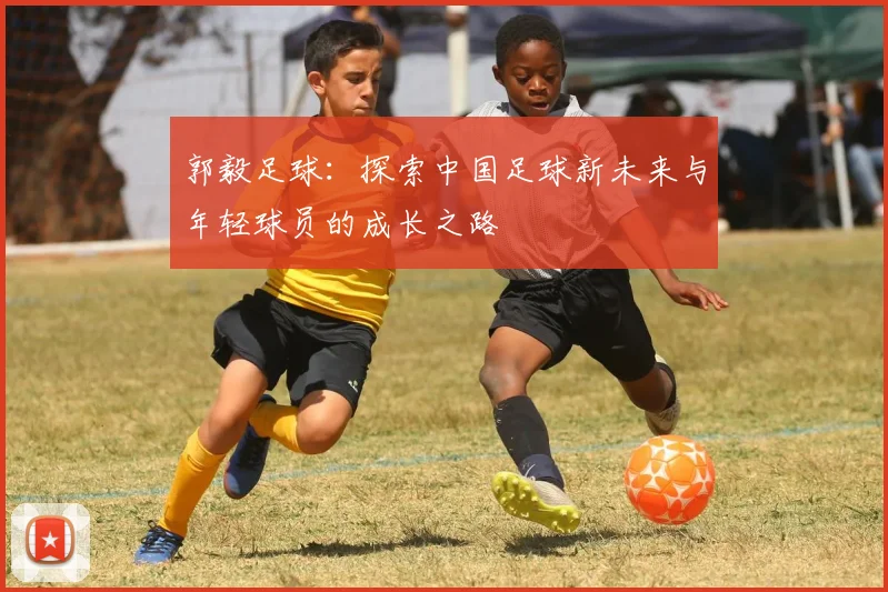郭毅足球：探索中国足球新未来与年轻球员的成长之路