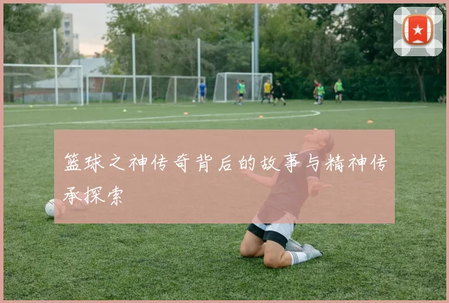 篮球之神传奇背后的故事与精神传承探索