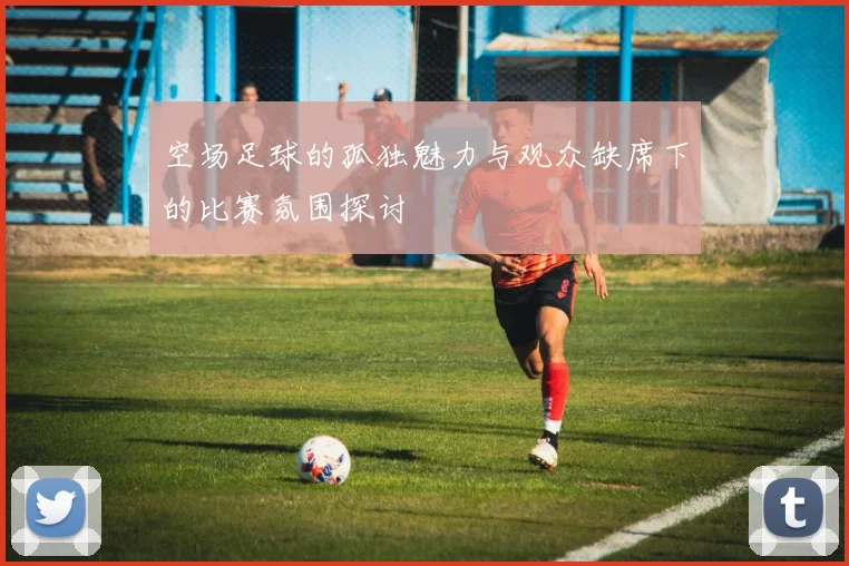 空场足球的孤独魅力与观众缺席下的比赛氛围探讨