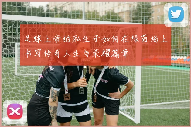 足球上帝的私生子如何在绿茵场上书写传奇人生与荣耀篇章