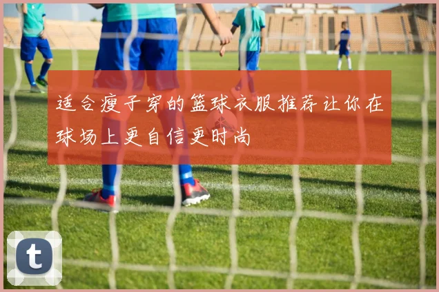 适合瘦子穿的篮球衣服推荐让你在球场上更自信更时尚