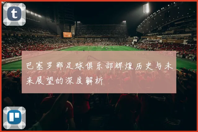 巴塞罗那足球俱乐部辉煌历史与未来展望的深度解析