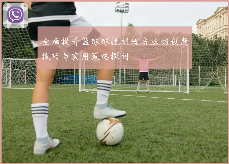 全面提升篮球球性训练方法的创新技巧与实用策略探讨