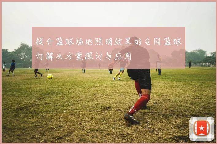 提升篮球场地照明效果的合同篮球灯解决方案探讨与应用