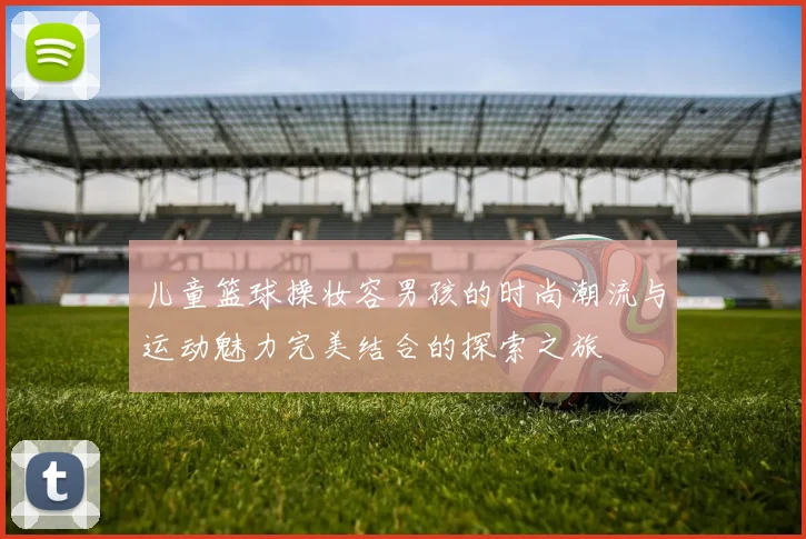 儿童篮球操妆容男孩的时尚潮流与运动魅力完美结合的探索之旅